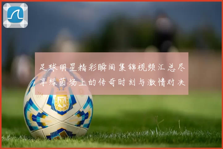 足球明星精彩瞬间集锦视频汇总尽享绿茵场上的传奇时刻与激情对决
