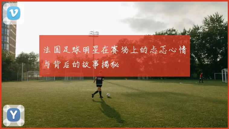 法国足球明星在赛场上的忐忑心情与背后的故事揭秘