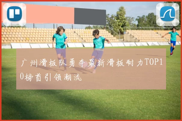 广州滑板队勇夺最新滑板耐力TOP10榜首引领潮流