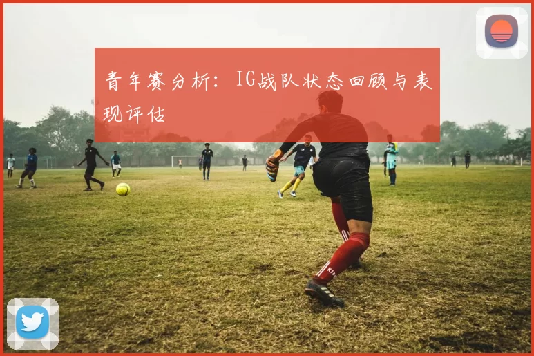 青年赛分析：IG战队状态回顾与表现评估