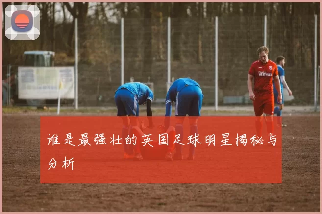 谁是最强壮的英国足球明星揭秘与分析