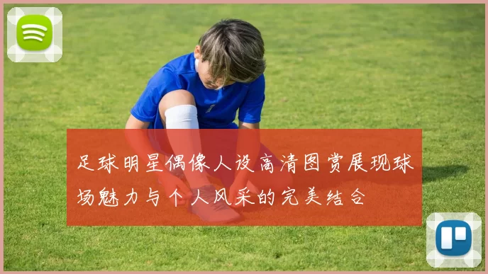 足球明星偶像人设高清图赏展现球场魅力与个人风采的完美结合