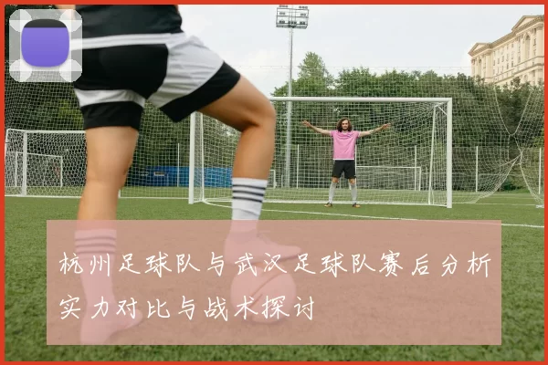 杭州足球队与武汉足球队赛后分析实力对比与战术探讨