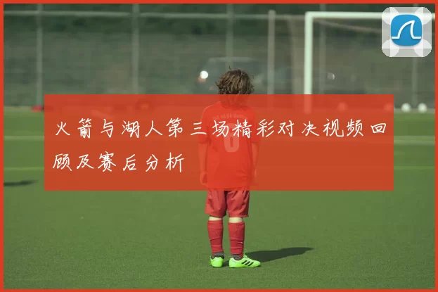 火箭与湖人第三场精彩对决视频回顾及赛后分析