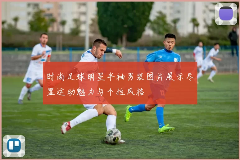 时尚足球明星半袖男装图片展示尽显运动魅力与个性风格