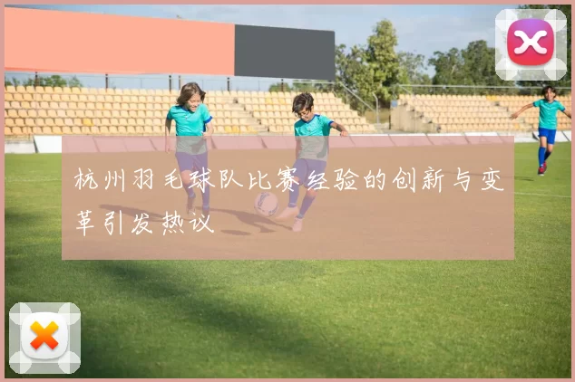 杭州羽毛球队比赛经验的创新与变革引发热议