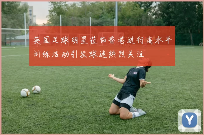 英国足球明星莅临香港进行高水平训练活动引发球迷热烈关注