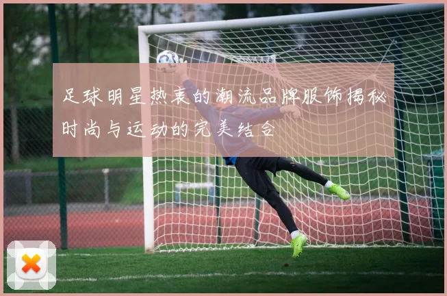 足球明星热衷的潮流品牌服饰揭秘时尚与运动的完美结合