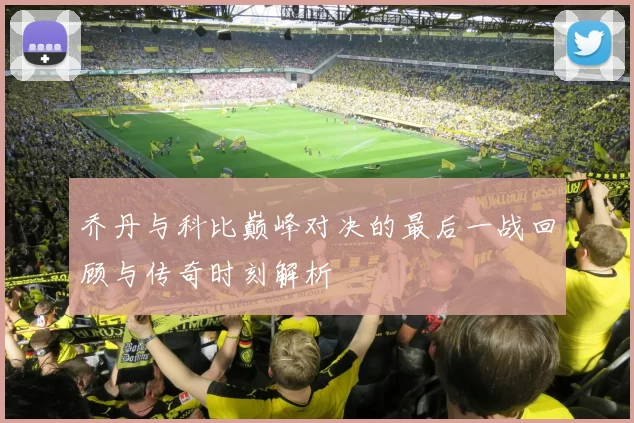 乔丹与科比巅峰对决的最后一战回顾与传奇时刻解析