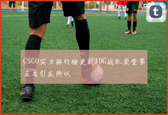 CSGO实力排行榜更新JDG战队荣登第五名引发热议