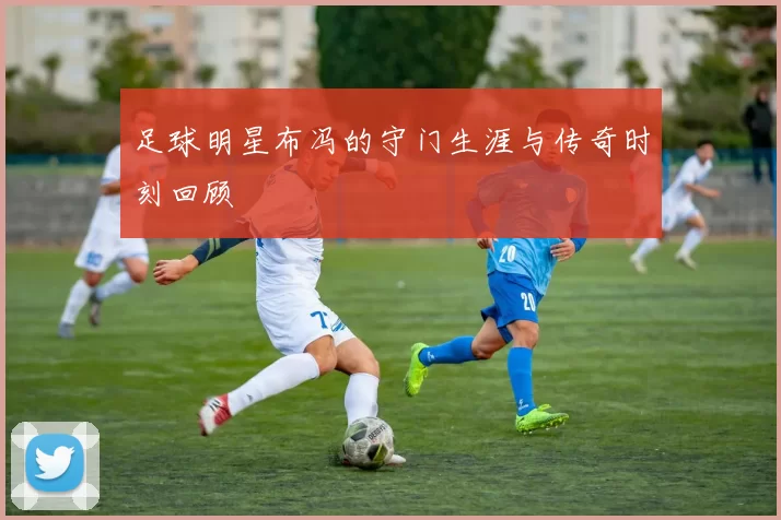足球明星布冯的守门生涯与传奇时刻回顾
