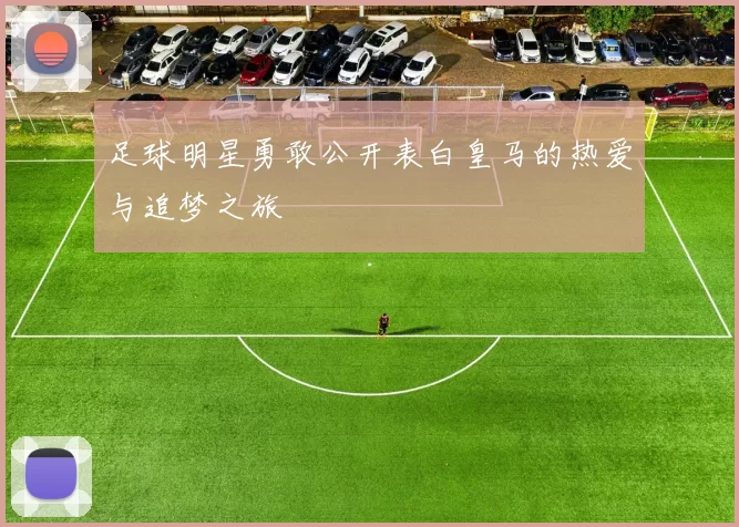 足球明星勇敢公开表白皇马的热爱与追梦之旅