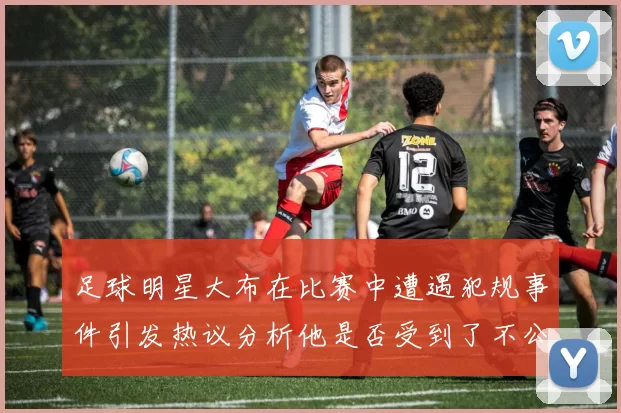 足球明星大布在比赛中遭遇犯规事件引发热议分析他是否受到了不公正对待