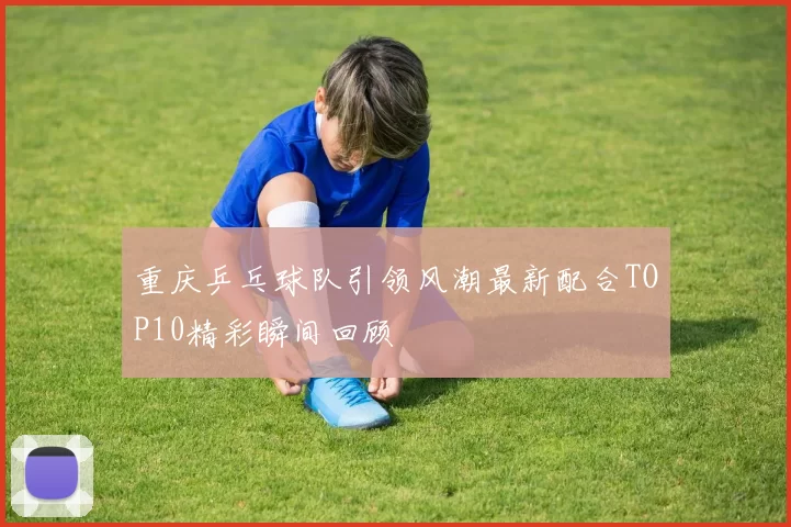 重庆乒乓球队引领风潮最新配合TOP10精彩瞬间回顾