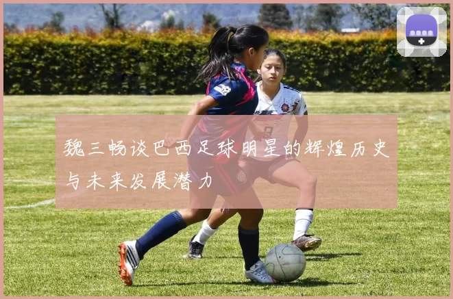魏三畅谈巴西足球明星的辉煌历史与未来发展潜力
