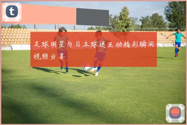 足球明星与日本球迷互动精彩瞬间视频分享