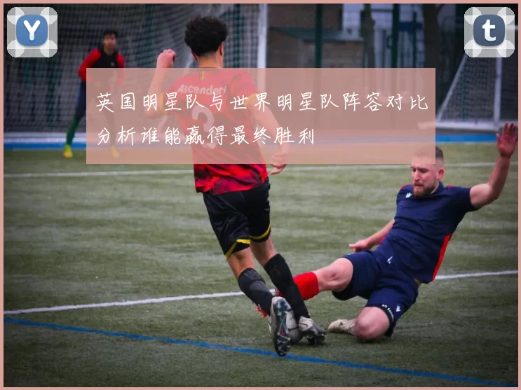 英国明星队与世界明星队阵容对比分析谁能赢得最终胜利