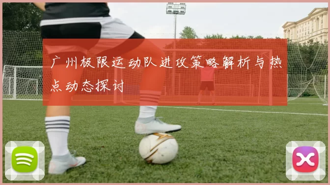 广州极限运动队进攻策略解析与热点动态探讨