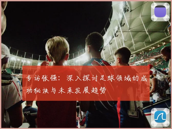 专访张强：深入探讨足球领域的成功秘诀与未来发展趋势