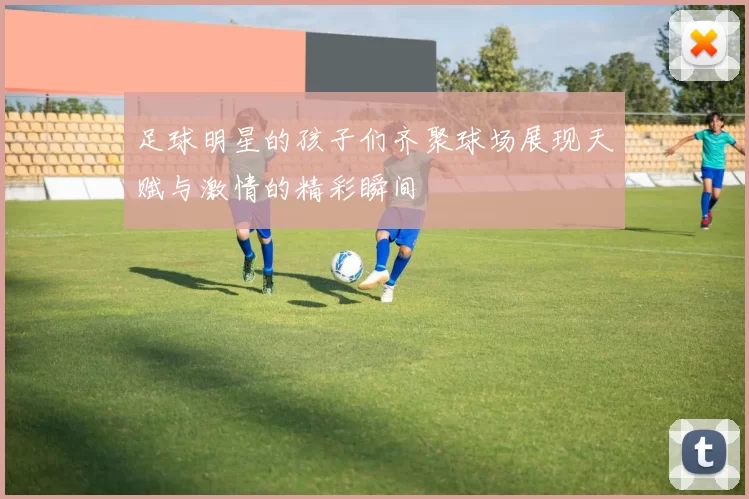 足球明星的孩子们齐聚球场展现天赋与激情的精彩瞬间