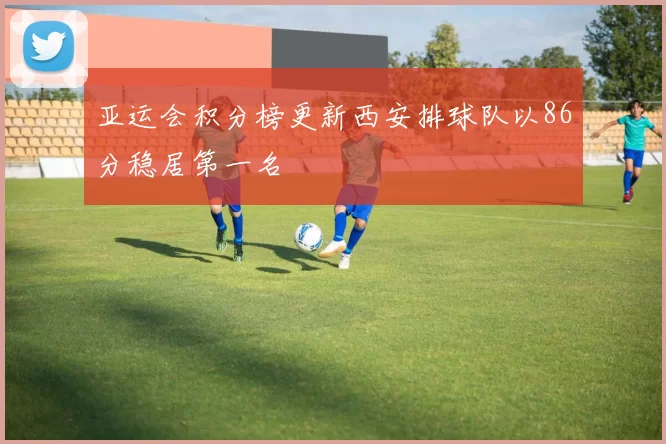 亚运会积分榜更新西安排球队以86分稳居第一名