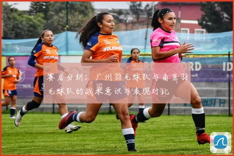 赛后分析：广州羽毛球队与南京羽毛球队的战术意识与表现对比