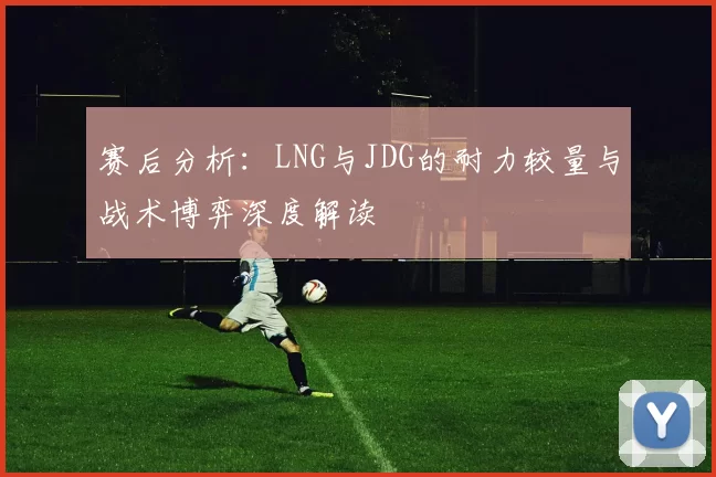 赛后分析：LNG与JDG的耐力较量与战术博弈深度解读