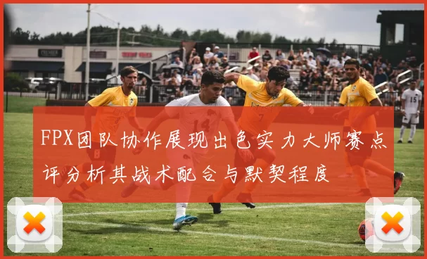 FPX团队协作展现出色实力大师赛点评分析其战术配合与默契程度