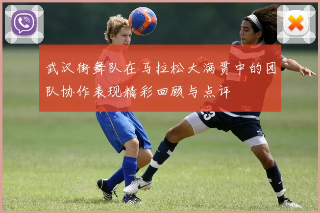 武汉街舞队在马拉松大满贯中的团队协作表现精彩回顾与点评
