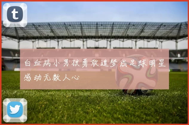白血病小男孩勇敢追梦成足球明星感动无数人心