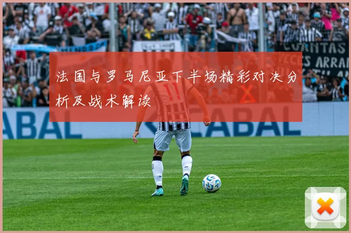 法国与罗马尼亚下半场精彩对决分析及战术解读