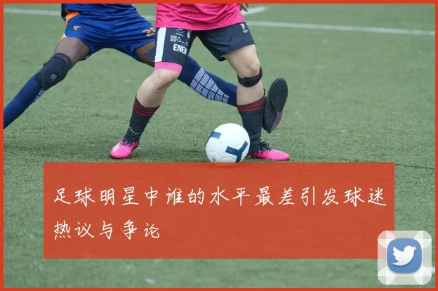 足球明星中谁的水平最差引发球迷热议与争论