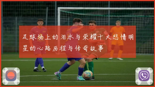 足球场上的泪水与荣耀十大悲情明星的心路历程与传奇故事