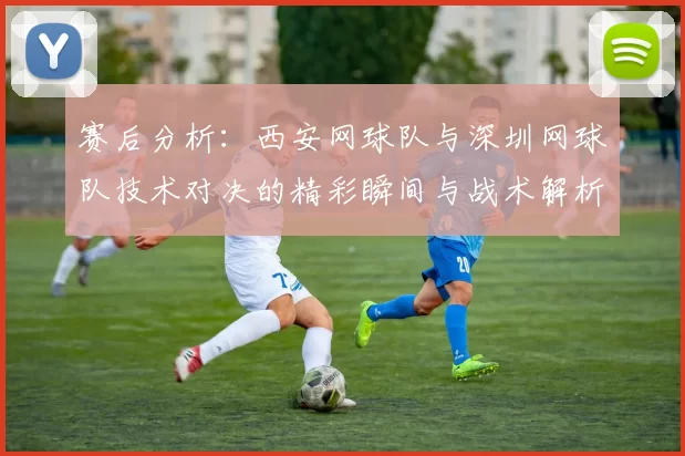 赛后分析：西安网球队与深圳网球队技术对决的精彩瞬间与战术解析
