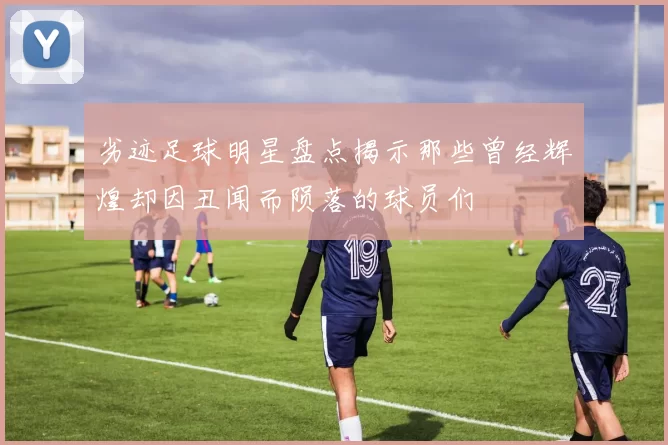 劣迹足球明星盘点揭示那些曾经辉煌却因丑闻而陨落的球员们