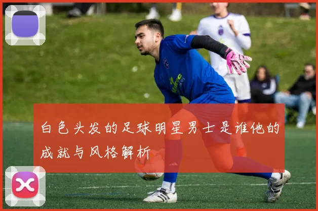 白色头发的足球明星男士是谁他的成就与风格解析