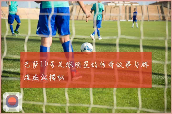 巴萨10号足球明星的传奇故事与辉煌成就揭秘