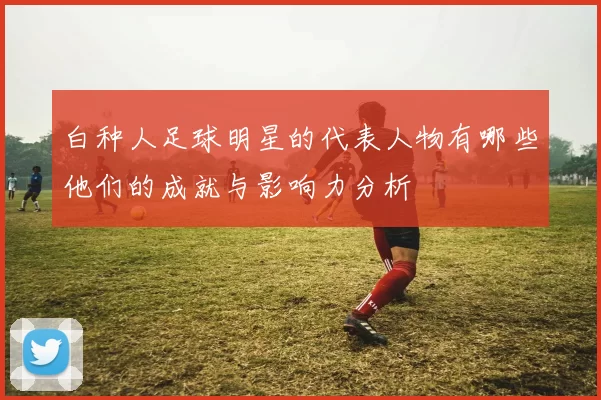 白种人足球明星的代表人物有哪些他们的成就与影响力分析