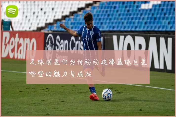 足球明星们为何纷纷追捧篮球巨星哈登的魅力与成就